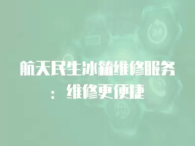 航天民生冰箱维修服务：维修更便捷