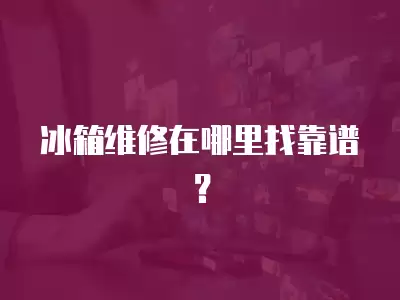冰箱维修在哪里找靠谱？