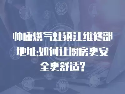 帅康燃气灶镇江维修部地址:如何让厨房更安全更舒适?