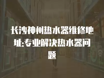 长沙神州热水器维修地址:专业解决热水器问题