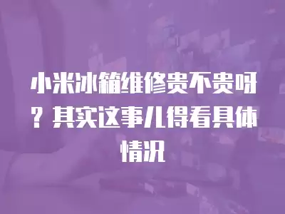 小米冰箱维修贵不贵呀？其实这事儿得看具体情况