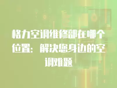格力空调维修部在哪个位置：解决您身边的空调难题