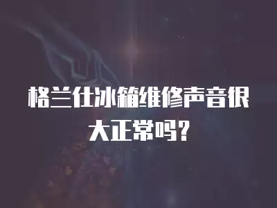 格兰仕冰箱维修声音很大正常吗？