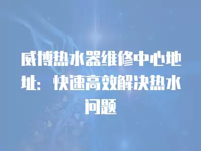威博热水器维修中心地址：快速高效解决热水问题