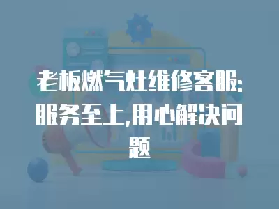老板燃气灶维修客服: 服务至上,用心解决问题