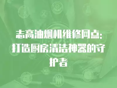 志高油烟机维修网点: 打造厨房清洁神器的守护者