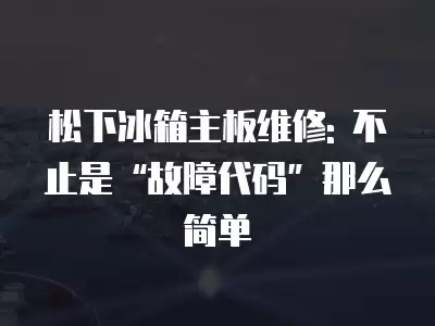松下冰箱主板维修: 不止是“故障代码”那么简单