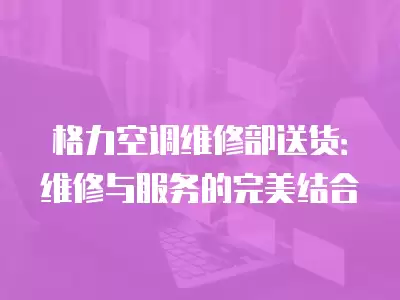 格力空调维修部送货:维修与服务的完美结合