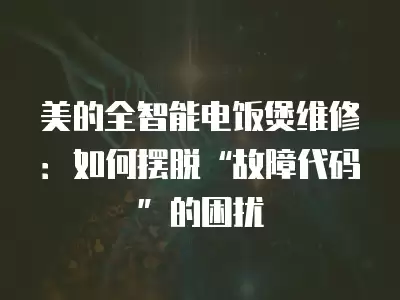 美的全智能电饭煲维修：如何摆脱“故障代码”的困扰