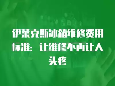 伊莱克斯冰箱维修费用标准：让维修不再让人头疼