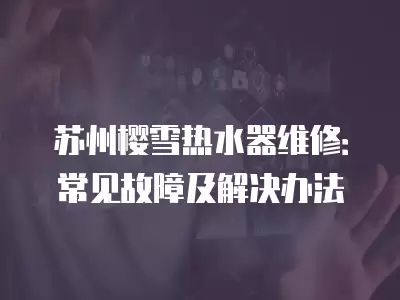 苏州樱雪热水器维修：常见故障及解决办法