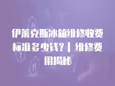 伊莱克斯冰箱维修收费标准多少钱？| 维修费用揭秘