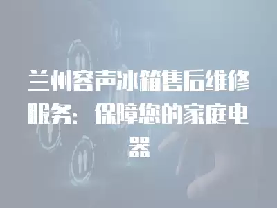 兰州容声冰箱售后维修服务：保障您的家庭电器