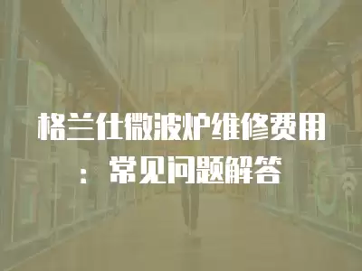 格兰仕微波炉维修费用：常见问题解答