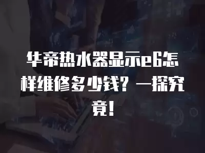 华帝热水器显示e6维修多少钱,华帝热水器显示e6怎样维修多少钱