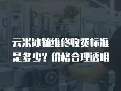 云米冰箱维修收费标准是多少？价格合理透明
