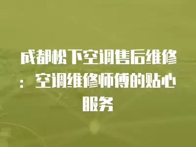 成都松下空调售后维修:空调维修师傅的贴心服务
