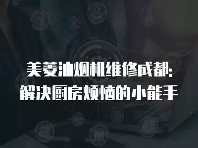 美菱油烟机维修成都: 解决厨房烦恼的小能手