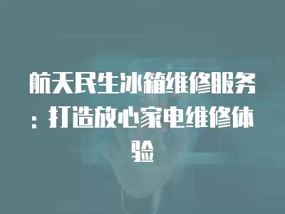 航天民生冰箱维修服务: 打造放心家电维修体验