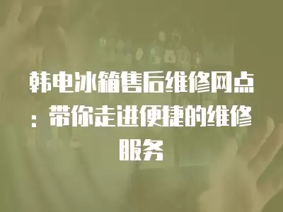 韩电冰箱售后维修网点: 带你走进便捷的维修服务