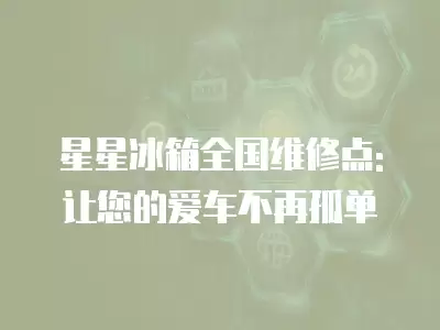星星冰箱全国维修点:让您的爱车不再孤单