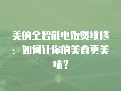 美的全智能电饭煲维修：如何让你的美食更美味？