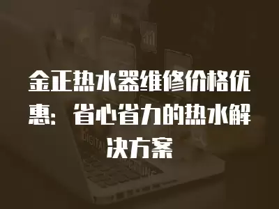 金正热水器维修价格优惠:省心省力的热水解决方案