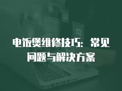 电饭煲维修技巧：常见问题与解决方案
