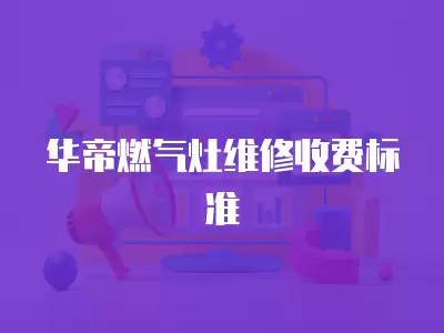 华帝燃气灶故障维修收费标准表,华帝燃气灶故障维修收费标准