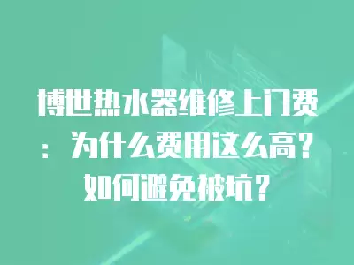 博世热水器维修上门费：为什么费用这么高？如何避免被坑？