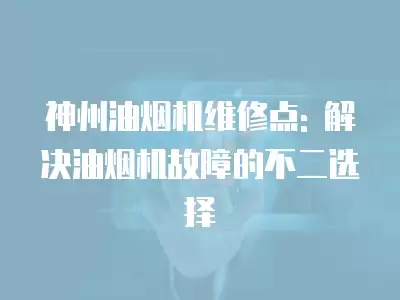 神州油烟机维修点: 解决油烟机故障的不二选择
