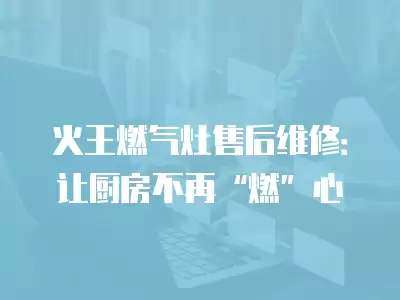 火王燃气灶售后维修：让厨房不再“燃”心
