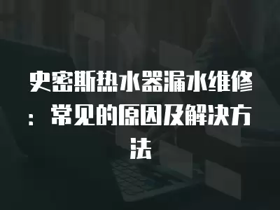 史密斯热水器漏水维修：常见的原因及解决方法
