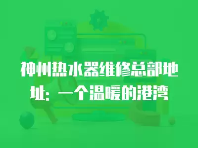 神州热水器维修总部地址: 一个温暖的港湾