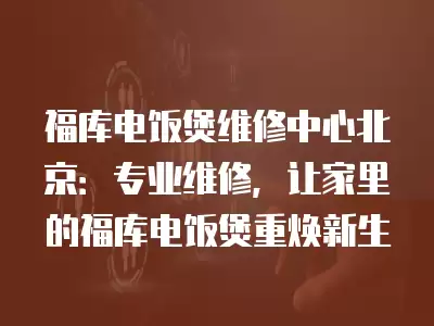 福库电饭煲维修中心北京：专业维修，让家里的福库电饭煲重焕新生