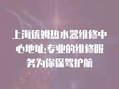上海优姆热水器维修中心地址:专业的维修服务为你保驾护航