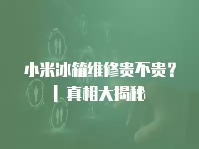 小米冰箱维修贵不贵？| 真相大揭秘