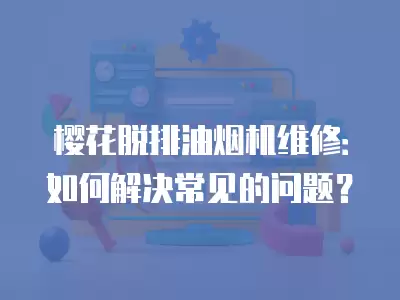 樱花脱排油烟机维修：如何解决常见的问题？