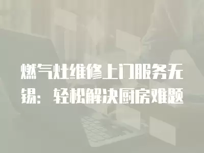 燃气灶维修上门服务无锡：轻松解决厨房难题