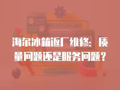 海尔冰箱返厂维修：质量问题还是服务问题？
