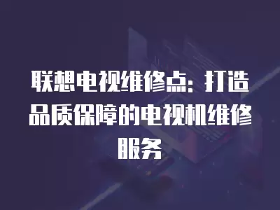 联想电视维修点: 打造品质保障的电视机维修服务