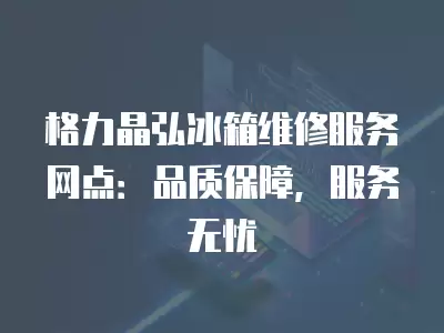 格力晶弘冰箱维修服务网点：品质保障，服务无忧
