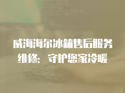 威海海尔冰箱售后服务维修：守护您家冷暖