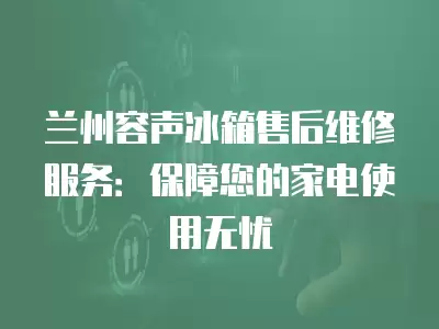 兰州容声冰箱售后维修服务：保障您的家电使用无忧