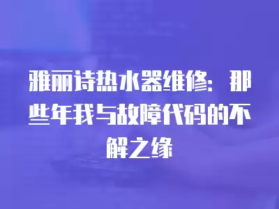 雅丽诗热水器维修：那些年我与故障代码的不解之缘
