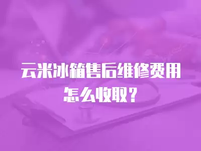 云米冰箱售后维修费用怎么收取？