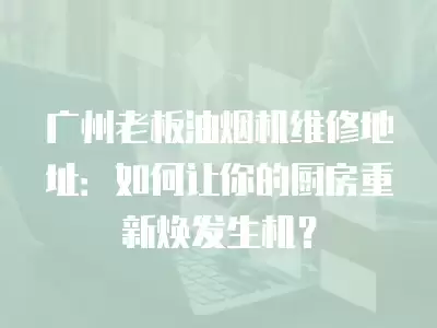 广州老板油烟机维修地址：如何让你的厨房重新焕发生机？