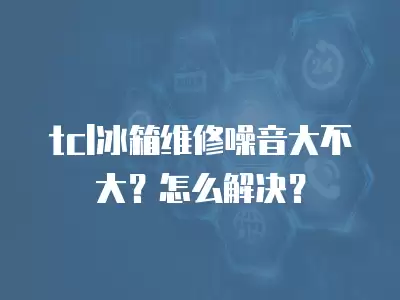 tcl冰箱维修噪音大不大？怎么解决？