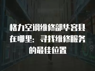 格力空调维修部华容县在哪里：寻找维修服务的最佳位置
