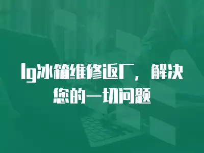 lg冰箱维修返厂，解决您的一切问题
